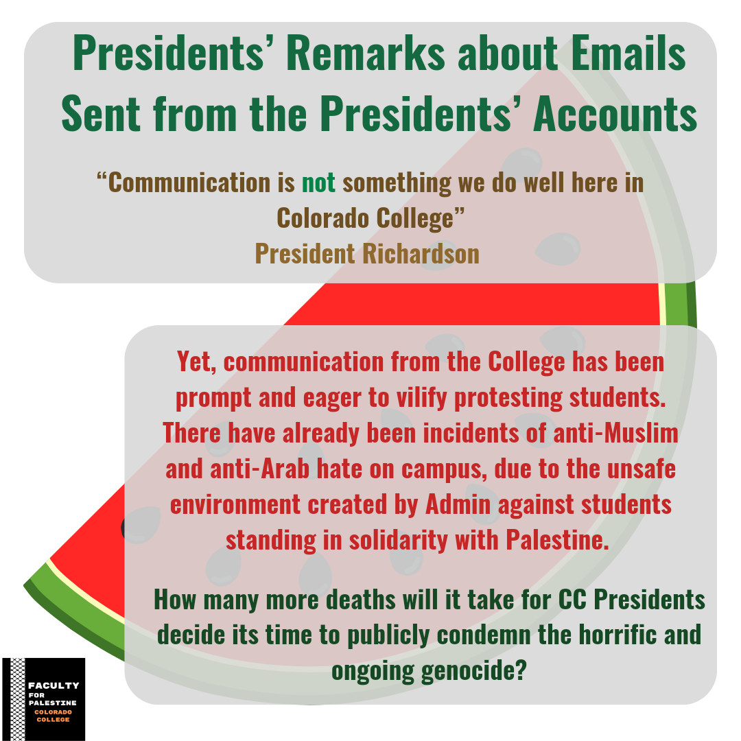 Presidents’ Remarks about Emails 
Sent from the Presidents’ Accounts
“Communication is not something we do well here in Colorado College” -President Richardson
*Yet, communication from the College has been prompt and eager to vilify protesting students. There have already been incidents of anti-Muslim and anti-Arab hate on campus, due to the unsafe environment created by Admin against students standing in solidarity with Palestine. 
*How many more deaths will it take for CC Presidents decide it’s time to publicly condemn the horrific and ongoing genocide?