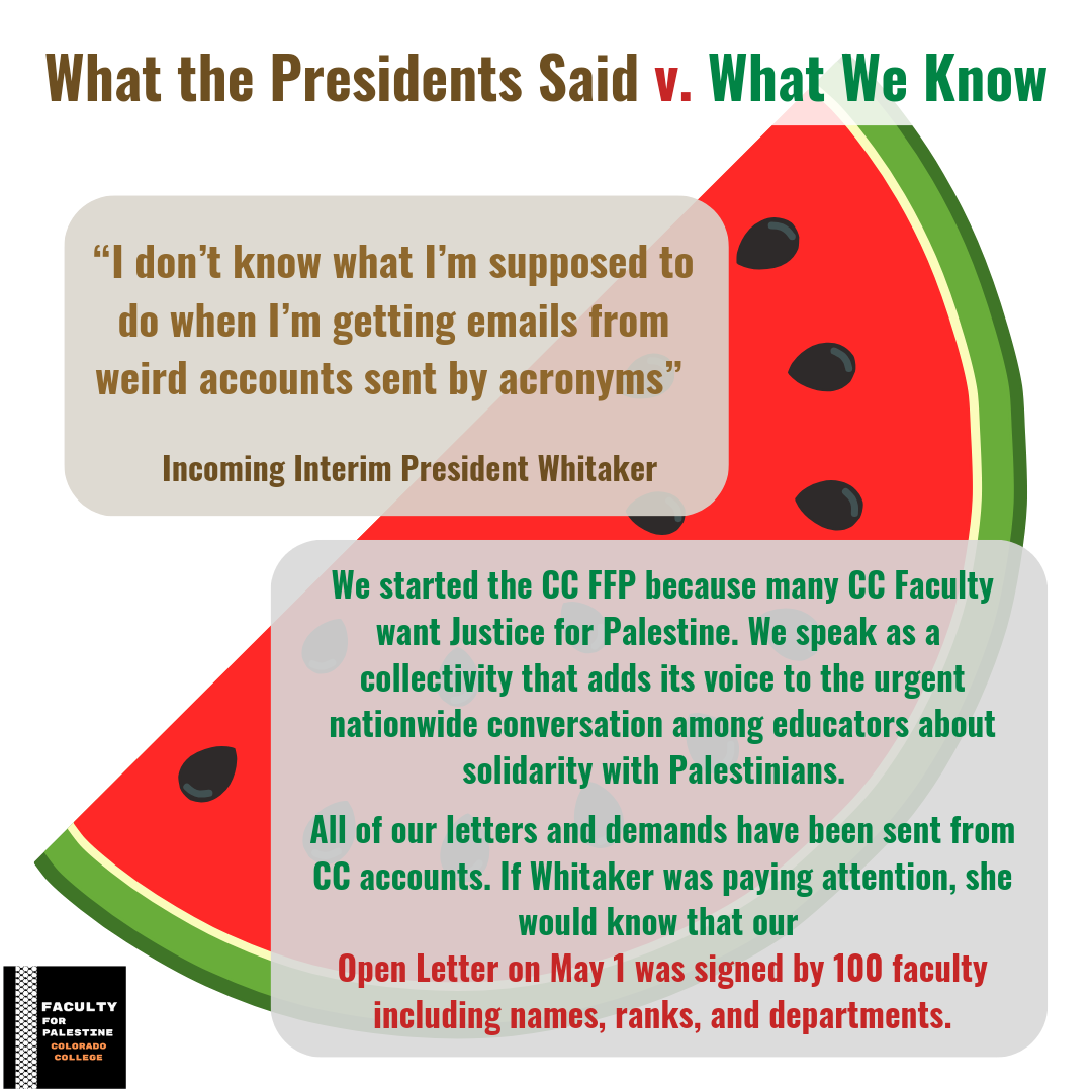 What the Presidents Said v. What We Know
“I don’t know what I’m supposed to do when I’m getting emails from weird accounts sent by acronyms” -Incoming Interim President Whitaker
We started the CC FFP because many CC Faculty want Justice for Palestine. We speak as a 
collectivity that adds its voice to the urgent nationwide conversation among educators about solidarity with Palestinians. 
All of our letters and demands have been sent from CC accounts. If Whitaker was paying attention, she would know that our 
Open Letter on May 1 was signed by 100 faculty including names, ranks, and departments.