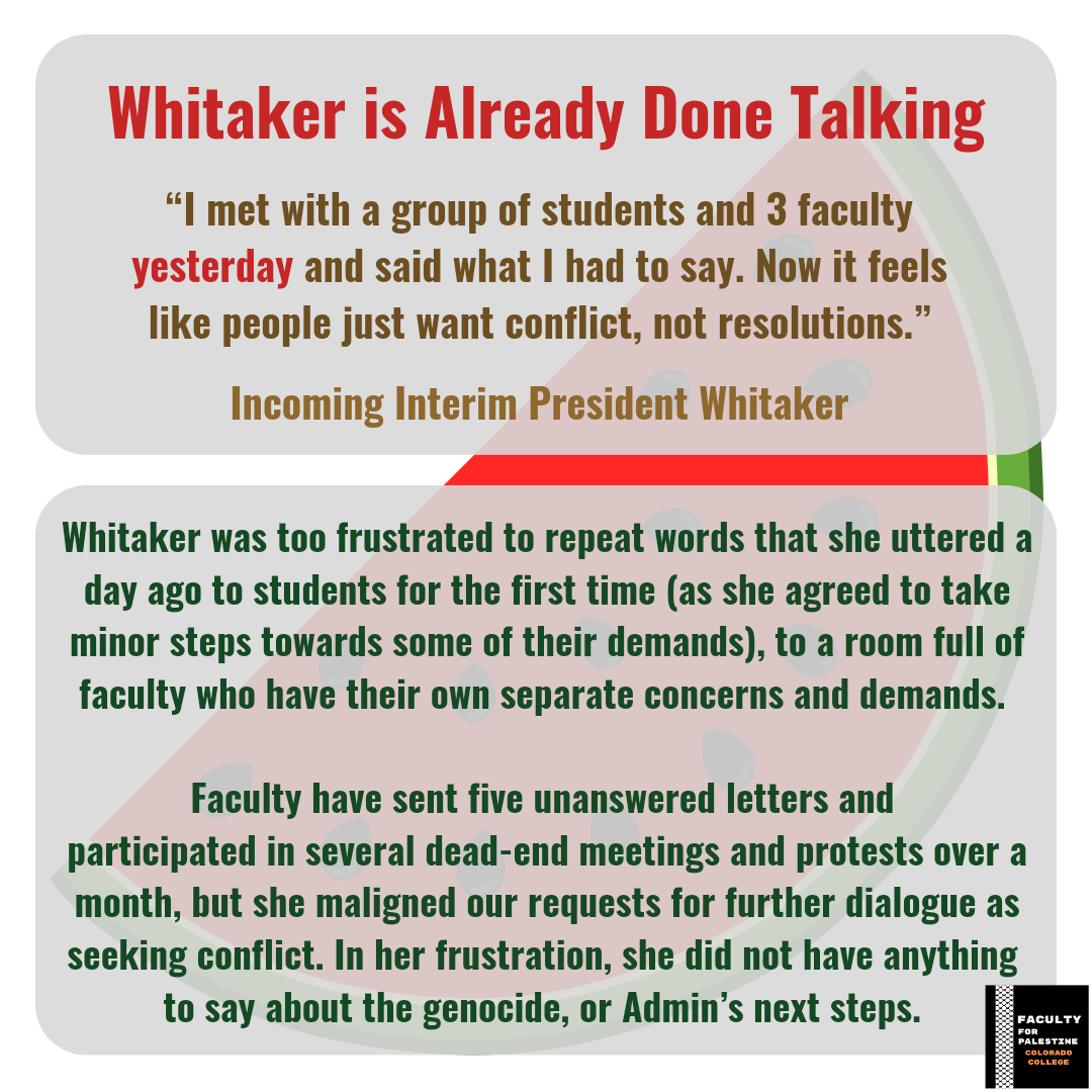 Whitaker is Already Done Talking
“I met with a group of students and 3 faculty yesterday and said what I had to say. Now it feels like people just want conflict, not resolutions.”
-Incoming Interim President Whitaker
Whitaker was too frustrated to repeat words that she uttered a day ago to students for the first time (as she agreed to take minor steps towards some of their demands), to a room full of faculty who have their own separate concerns and demands. 
Faculty have sent five unanswered letters and 
participated in several dead-end meetings and protests over a month, but she maligned our requests for further dialogue as seeking conflict. In her frustration, she did not have anything to say about the genocide, or Admin’s next steps.
